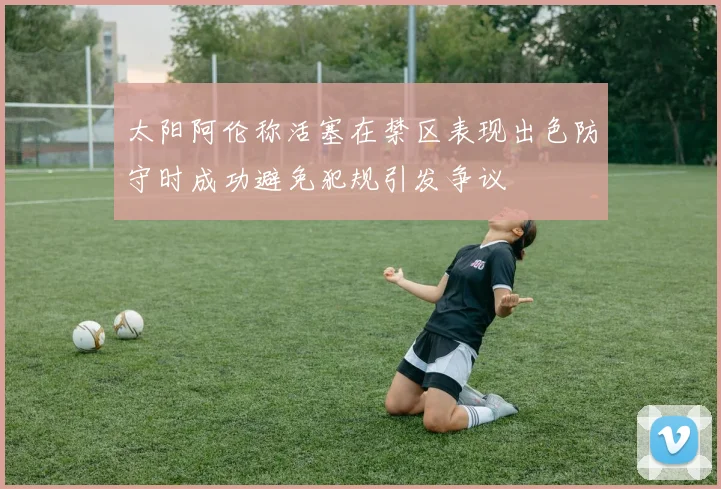 太阳阿伦称活塞在禁区表现出色防守时成功避免犯规引发争议
