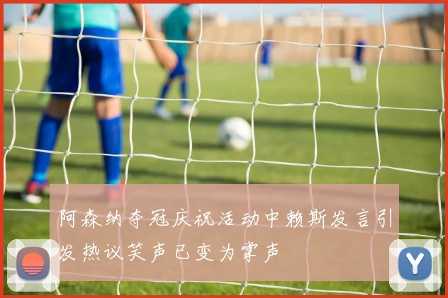 阿森纳夺冠庆祝活动中赖斯发言引发热议笑声已变为掌声