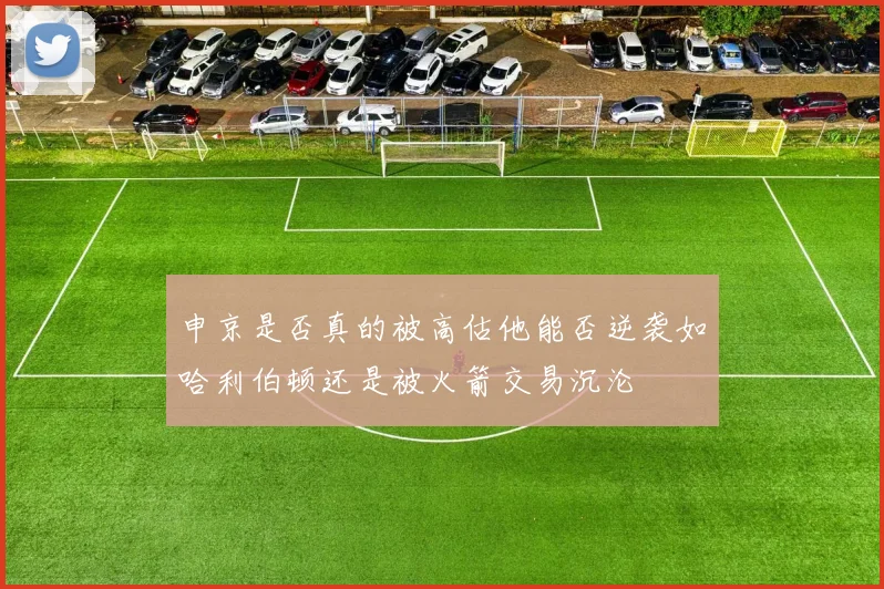 申京是否真的被高估他能否逆袭如哈利伯顿还是被火箭交易沉沦