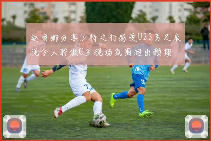 赵丽娜分享沙特之行感受U23男足表现令人骄傲C罗现场氛围超出预期