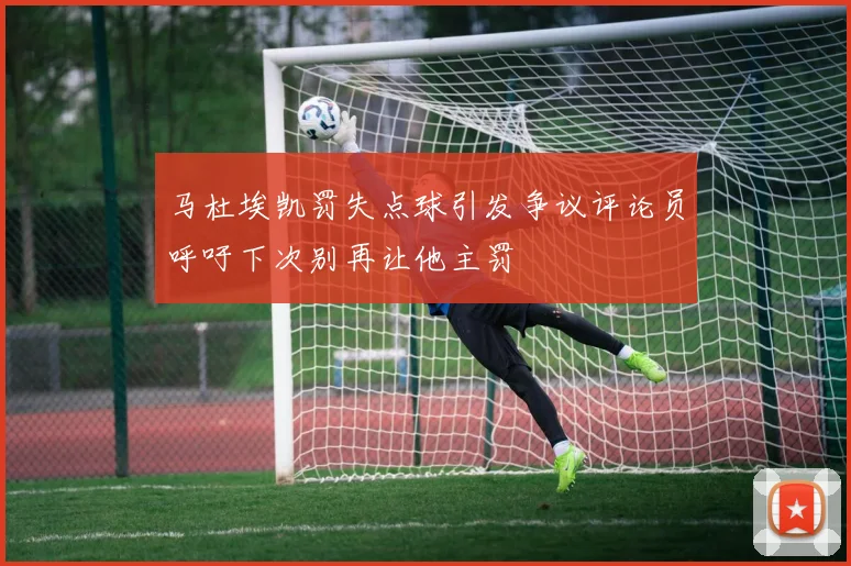 马杜埃凯罚失点球引发争议评论员呼吁下次别再让他主罚
