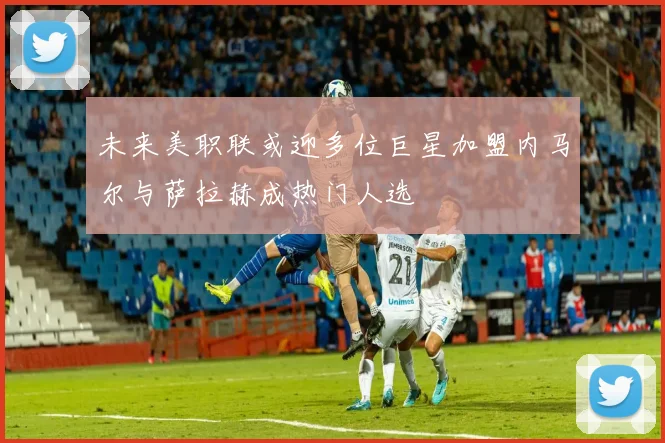 未来美职联或迎多位巨星加盟内马尔与萨拉赫成热门人选