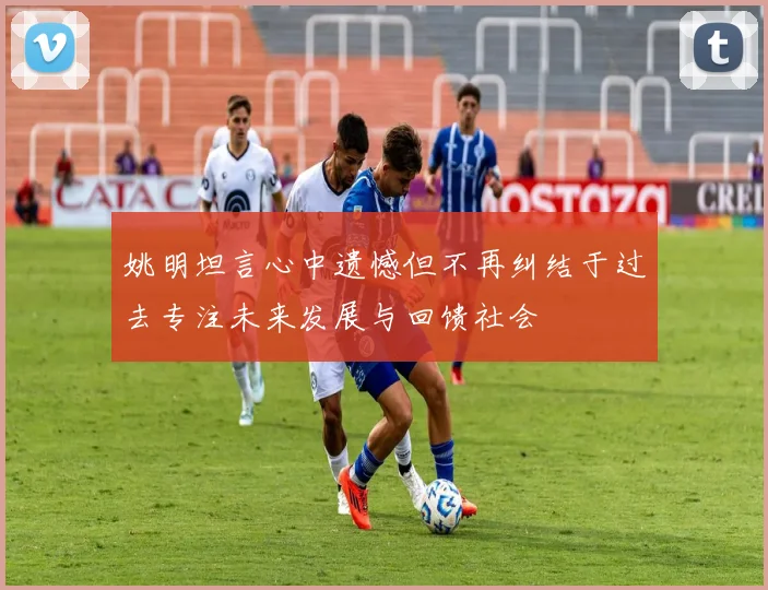 姚明坦言心中遗憾但不再纠结于过去专注未来发展与回馈社会