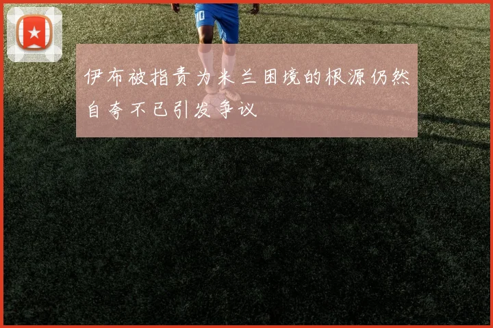 伊布被指责为米兰困境的根源仍然自夸不已引发争议