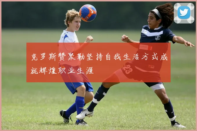 克罗斯赞聚勒坚持自我生活方式成就辉煌职业生涯