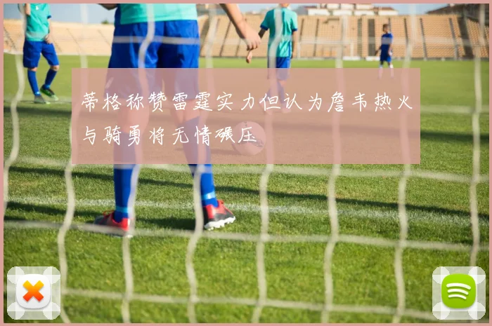蒂格称赞雷霆实力但认为詹韦热火与骑勇将无情碾压
