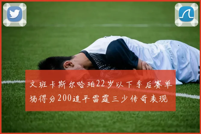 文班卡斯尔哈珀22岁以下季后赛单场得分200追平雷霆三少传奇表现