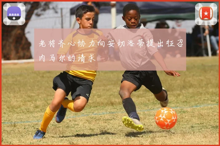 老将齐心协力向安切洛蒂提出征召内马尔的请求